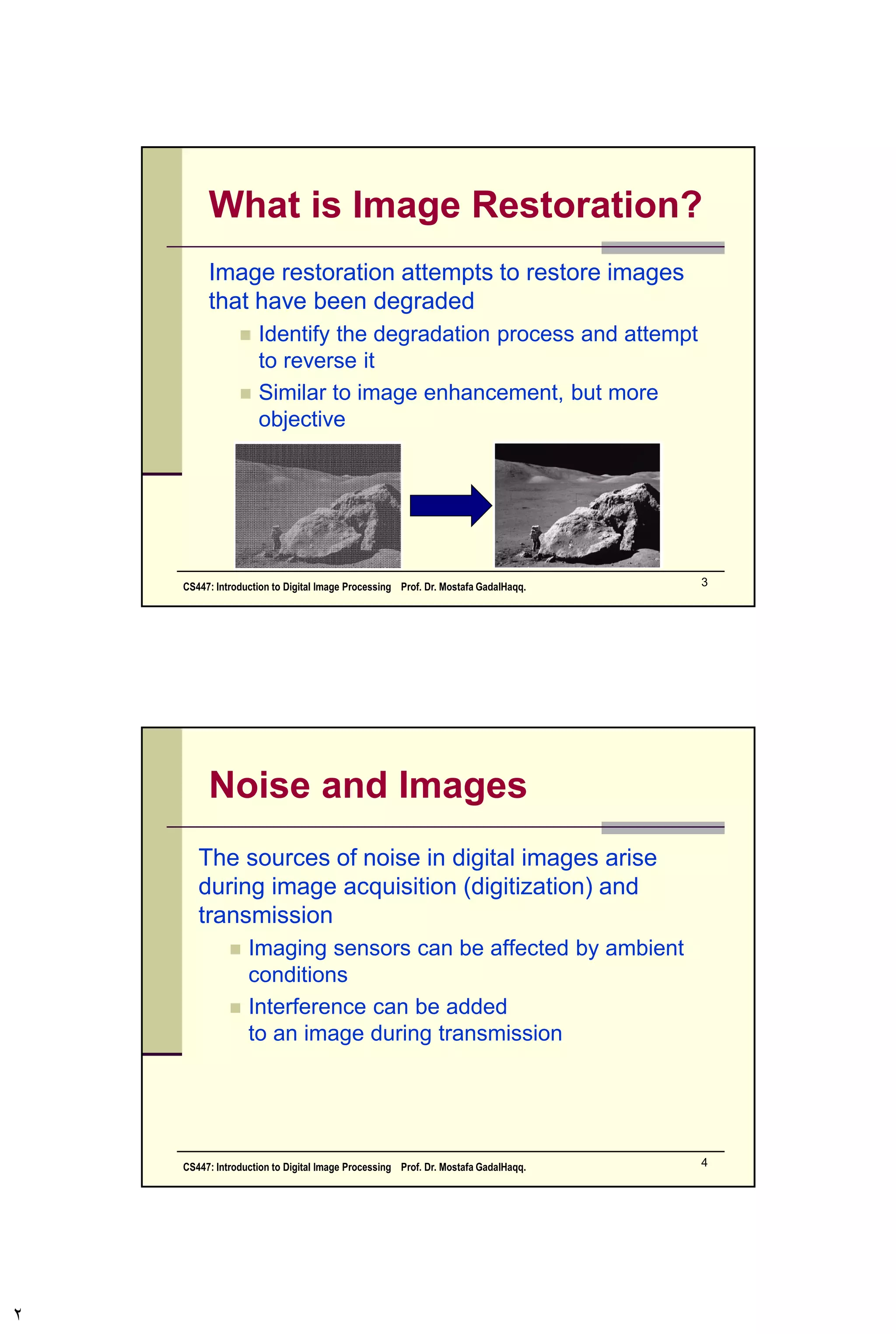 Contents
In this lecture we will look at image restoration
techniques used for noise removal
 What is image restoration?
 Noise and images
 Noise models
 Noise removal using spatial domain filtering
 Periodic noise
 Noise removal using frequency domain
filtering
CS447: Introduction to Digital Image Processing Prof. Dr. Mostafa GadalHaqq. 2
 