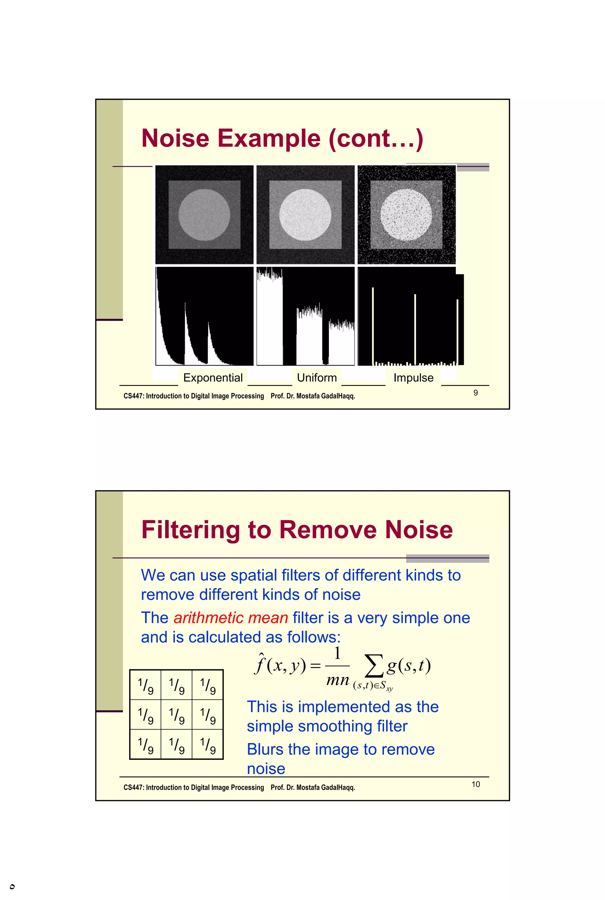 Noise Model
We can consider a noisy image to be modelled
as follows:
where f(x, y) is the original image pixel, η(x, y) is
the noise term and g(x, y) is the resulting noisy
pixel
If we can estimate the model of the noise in an
image, this will help us to figure out how to
restore the image.
),(),(),( yxyxfyxg 
CS447: Introduction to Digital Image Processing Prof. Dr. Mostafa GadalHaqq. 5
 