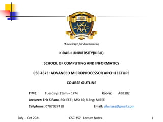 July – Oct 2021 CSC 457 Lecture Notes 1
(Knowledge for development)
KIBABII UNIVERSITY(KIBU)
SCHOOL OF COMPUTING AND INFORMATICS
CSC 457E: ADVANCED MICROPROCESSOR ARCHITECTURE
COURSE OUTLINE
TIME: Tuesdays 11am – 1PM Room: ABB302
Lecturer: Eric Sifuna, BSc EEE ; MSc IS; R.Eng; MIEEE
Cellphone: 0707327418 Email: sifunaes@gmail.com
 