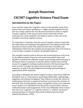 Joseph	Howerton	
CSC587	Cognitive	Science	Final	Exam		
Introduction	to	the	Paper:	
I	just	read	this	today	that	“Cognitive	science	is	the	scientific	study	of	the	
human	mind	and	human	intelligence.”	I	might	say	that	Cognitive	Science	
put	very	simply	explores	the	way	the	brain	functions	in	order	to	explain	
complex	cognition	in	the	human	mind.	I	believe	that	both	of	these	
ssertions	are	overly	simplistic	and	undercut	what	is	at	the	core	of	the	a
scientific	research	in	cognitive	science.		
	
It’s	important	to	remember	that	the	roots	of	cognitive	science	extend	into	
the	exploration	and	studying	of	damaged	brains.	But	asking	ourselves	the	
questions	of	what	exactly	is	the	mind	and	how	does	it	function,	and	
ttempting	to	determine	the	complex	processing	power	that	is	the	brain	as	a
a	sort	of	super	computer	is	indeed	a	worthwhile	endeavor.	
	
The	scientific	research	seeks	to	discover	the	work	being	done	in	the	brain	
by	the	different	kinds	of	neurons	and	neural	transmitters	that	work	
together	to	perform	the	elaborate	system	of	processing	and	functioning	of	
the	human	brain	in	responses	to	specific	stimuli.	I	believe	the	scientific	
research	is	engaged	in	seeking	out	phenomenon	in	the	functioning	of	the	
brain	in	order	to	analyze	the	physical	processing	at	work	in	brain	
esponses	as	well	as	the	physiological	functioning	and	psychological	r
explanations	of	the	responses.	
	
According	to	Wikipedia	the	field	of	cognitive	science	draws	from	different	
disciplines	such	as	“neuroscience,	psychology,	philosophy,	anthropology,	
linguistics	and	artificial	intelligence”	that	coalesce	to	create	the	science	of	
studying	how	the	brain	is	organized	and	how	it	processes	the	activities	of	
the	mind.	This	interdisciplinary	nature	of	cognitive	science	was	confirmed	
in	our	studies	as	we	attended	to	the	discussion	of	each	of	these	sciences	
within	the	lectures	and	assignments.	In	the	same	Wikipedia	entry	it	states	
that	“the	term	"cognitive"	in	"cognitive	science"	is	"used	for	any	kind	of	
ental	operation	or	structure	that	can	be	studied	in	precise	terms"	
Lakoff	and	Johnson,	1999).”	
m
(
	
 