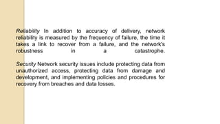 Reliability In addition to accuracy of delivery, network
reliability is measured by the frequency of failure, the time it
takes a link to recover from a failure, and the network's
robustness in a catastrophe.
Security Network security issues include protecting data from
unauthorized access, protecting data from damage and
development, and implementing policies and procedures for
recovery from breaches and data losses.
 