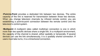 •Point-to-Point provides a dedicated link between two devices. The entire
capacity of the link is reserved for transmission between those two devices.
When you change television channels by infrared remote control, you are
establishing a point-to-point connection between the remote control and the
television's control system.
•Multipoint A multipoint (also called multidrop) connection is one in which
more than two specific devices share a single link. In a multipoint environment,
the capacity of the channel is shared, either spatially or temporally. If several
devices can use the link simultaneously, it is a spatially shared connection. If
users must take turns, it is a timeshared connection.
 