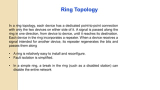 Ring Topology
In a ring topology, each device has a dedicated point-to-point connection
with only the two devices on either side of it. A signal is passed along the
ring in one direction, from device to device, until it reaches its destination.
Each device in the ring incorporates a repeater. When a device receives a
signal intended for another device, its repeater regenerates the bits and
passes them along
• A ring is relatively easy to install and reconfigure.
• Fault isolation is simplified.
• In a simple ring, a break in the ring (such as a disabled station) can
disable the entire network
 