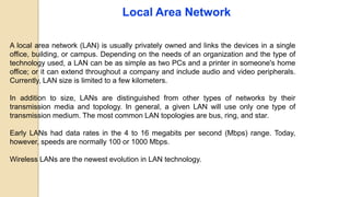 Local Area Network
A local area network (LAN) is usually privately owned and links the devices in a single
office, building, or campus. Depending on the needs of an organization and the type of
technology used, a LAN can be as simple as two PCs and a printer in someone's home
office; or it can extend throughout a company and include audio and video peripherals.
Currently, LAN size is limited to a few kilometers.
In addition to size, LANs are distinguished from other types of networks by their
transmission media and topology. In general, a given LAN will use only one type of
transmission medium. The most common LAN topologies are bus, ring, and star.
Early LANs had data rates in the 4 to 16 megabits per second (Mbps) range. Today,
however, speeds are normally 100 or 1000 Mbps.
Wireless LANs are the newest evolution in LAN technology.
 