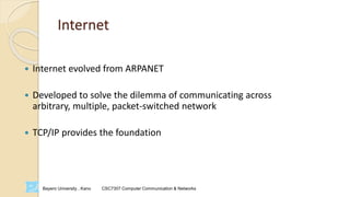 Bayero University , Kano CSC7307 Computer Communication & Networks
Internet
 Internet evolved from ARPANET
 Developed to solve the dilemma of communicating across
arbitrary, multiple, packet-switched network
 TCP/IP provides the foundation
 