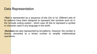 6
•Text is represented as a sequence of bits (Os or Is). Different sets of
bit patterns have been designed to represent text symbols such as in
the Unicode coding system , which uses 32 bits to represent a symbol
or character used in any language in the world.
•Numbers are also represented by bit patterns. However, the number is
directly converted to a binary number to simplify mathematical
operations.
Data Representation
 
