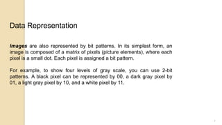 7
Images are also represented by bit patterns. In its simplest form, an
image is composed of a matrix of pixels (picture elements), where each
pixel is a small dot. Each pixel is assigned a bit pattern.
For example, to show four levels of gray scale, you can use 2-bit
patterns. A black pixel can be represented by 00, a dark gray pixel by
01, a light gray pixel by 10, and a white pixel by 11.
Data Representation
 