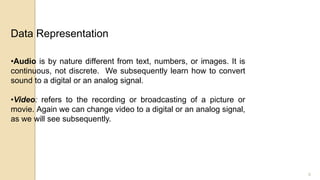 8
•Audio is by nature different from text, numbers, or images. It is
continuous, not discrete. We subsequently learn how to convert
sound to a digital or an analog signal.
•Video: refers to the recording or broadcasting of a picture or
movie. Again we can change video to a digital or an analog signal,
as we will see subsequently.
Data Representation
 