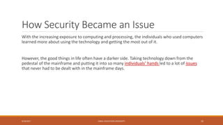 How Security Became an Issue
With the increasing exposure to computing and processing, the individuals who used computers
learned more about using the technology and getting the most out of it.
However, the good things in life often have a darker side. Taking technology down from the
pedestal of the mainframe and putting it into so many individuals’ hands led to a lot of issues
that never had to be dealt with in the mainframe days.
9/16/2017 KABUL EDUCATION UNIVERSITY 10
 