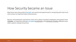 How Security became an Issue
Now there were thousands of people not versed and experienced in computing who had much
more access to important data and processes.
Barriers and protection mechanisms were not in place to protect employees and systems from
mistakes, so important data got corrupted accidentally, and individual mistakes affected many
other systems instead of just one.
9/16/2017 KABUL EDUCATION UNIVERSITY 11
 