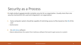 Security as a Process
•A single product cannot provide complete security for an organization. Usually more than one
security mechanisms are used and integrated in an organization:
1. Every computer system should be capable of restricting access to files based on the ID of the
user
– Authorization
2. An anti-virus software
– Help to detect/clean the system from malicious software that want to gain access to a system
9/16/2017 KABUL EDUCATION UNIVERSITY 18
 