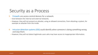 Security as a Process
3. Firewalls are access control devices for a network.
– Exist between the internal and external networks.
– However, they will not prevent an attacker, using an allowed connection, from attacking a system, for
example an attacker from the inside.
4. Intrusion detection systems (IDS) could identify when someone is doing something wrong
and stop them.
– However, they will not detect legitimate users who may have access to inappropriate information.
9/16/2017 KABUL EDUCATION UNIVERSITY 19
 