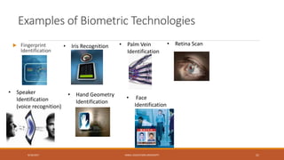Examples of Biometric Technologies
9/16/2017 KABUL EDUCATION UNIVERSITY 21
 Fingerprint
Identification
• Iris Recognition • Retina Scan• Palm Vein
Identification
• Hand Geometry
Identification
• Speaker
Identification
(voice recognition)
• Face
Identification
 