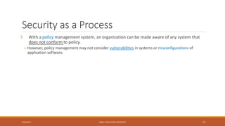 Security as a Process
7. With a policy management system, an organization can be made aware of any system that
does not conform to policy.
– However, policy management may not consider vulnerabilities in systems or misconfigurations of
application software.
9/16/2017 KABUL EDUCATION UNIVERSITY 22
 