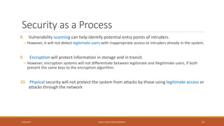 Security as a Process
8. Vulnerability scanning can help identify potential entry points of intruders.
– However, it will not detect legitimate users with inappropriate access or intruders already in the system.
9. Encryption will protect information in storage and in transit.
– However, encryption systems will not differentiate between legitimate and illegitimate users, if both
present the same keys to the encryption algorithm.
10. Physical security will not protect the system from attacks by those using legitimate access or
attacks through the network
9/16/2017 KABUL EDUCATION UNIVERSITY 23
 