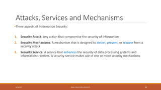 Attacks, Services and Mechanisms
•Three aspects of Information Security:
1. Security Attack: Any action that compromise the security of information
2. Security Mechanisms: A mechanism that is designed to detect, prevent, or recover from a
security attack
3. Security Service: A service that enhances the security of data processing systems and
information transfers. A security service makes use of one or more security mechanisms
9/16/2017 KABUL EDUCATION UNIVERSITY 24
 