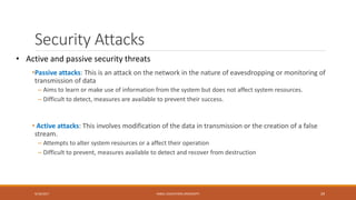 Security Attacks
•Passive attacks: This is an attack on the network in the nature of eavesdropping or monitoring of
transmission of data
– Aims to learn or make use of information from the system but does not affect system resources.
– Difficult to detect, measures are available to prevent their success.
• Active attacks: This involves modification of the data in transmission or the creation of a false
stream.
– Attempts to alter system resources or a affect their operation
– Difficult to prevent, measures available to detect and recover from destruction
9/16/2017 KABUL EDUCATION UNIVERSITY 29
• Active and passive security threats
 