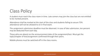 Class Policy
A student must reach the class-room in time. Late comers may join the class but are not entitled
to be marked present.
Attendance shall be marked at the start of the class and students failing to secure 75%
attendance will not be allowed to sit in final exam.
The assignment submission deadline must be observed. In case of late submission, ten percent
may be deducted from each day.
Those who are absent on the announcement date of the assignment/test. Must get the
topic/chapter of test/assignment confirmed through their peers.
Mobile phones must be switched-off in the class-rooms.
9/16/2017 KABUL EDUCATION UNIVERSITY 3
 
