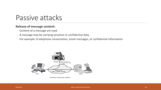 Passive attacks
Release of message content:
◦ Content of a message are read.
◦ A message may be carrying sensitive or confidential data.
◦ For example: A telephone conversation, email messages, or confidential information
9/16/2017 KABUL EDUCATION UNIVERSITY 31
 