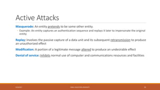 Active Attacks
Masquerade: An entity pretends to be some other entity.
◦ Example: An entity captures an authentication sequence and replays it later to impersonate the original
entity
Replay: Involves the passive capture of a data unit and its subsequent retransmission to produce
an unauthorized effect
Modification: A portion of a legitimate message altered to produce an undesirable effect
Denial of service: Inhibits normal use of computer and communications resources and facilities
9/16/2017 KABUL EDUCATION UNIVERSITY 33
 