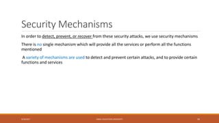 Security Mechanisms
In order to detect, prevent, or recover from these security attacks, we use security mechanisms
There is no single mechanism which will provide all the services or perform all the functions
mentioned
A variety of mechanisms are used to detect and prevent certain attacks, and to provide certain
functions and services
9/16/2017 KABUL EDUCATION UNIVERSITY 34
 