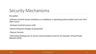 Security Mechanisms
Encryption
Software Controls (access limitations in a database, in operating system protect each user from
other users)
Hardware Controls (smart card)
Policies (frequent changes of passwords)
Physical Controls
Information flowing over an secure communications channel, for example: Virtual Private
Network (VPN)
9/16/2017 KABUL EDUCATION UNIVERSITY 35
 