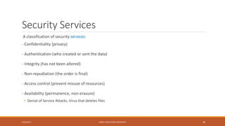 Security Services
A classification of security services:
- Confidentiality (privacy)
- Authentication (who created or sent the data)
- Integrity (has not been altered)
- Non-repudiation (the order is final)
- Access control (prevent misuse of resources)
- Availability (permanence, non-erasure)
• Denial of Service Attacks, Virus that deletes files
9/16/2017 KABUL EDUCATION UNIVERSITY 38
 