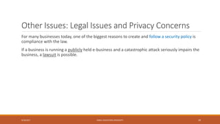 Other Issues: Legal Issues and Privacy Concerns
For many businesses today, one of the biggest reasons to create and follow a security policy is
compliance with the law.
If a business is running a publicly held e-business and a catastrophic attack seriously impairs the
business, a lawsuit is possible.
9/16/2017 KABUL EDUCATION UNIVERSITY 39
 