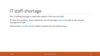 IT staff-shortage
The IT staffing shortage is especially evident in the security field.
To solve this problem, many enterprises are increasingly outsourcing day-to-day security
management tasks.
Clearly, there is a demand for skilled network security professionals.
9/16/2017 KABUL EDUCATION UNIVERSITY 41
 