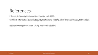 References
Pfleeger, C. Security in Computing. Prentice Hall, 1997.
Certified Information Systems Security Professional (CISSP), All-in-One Exam Guide, Fifth Edition
Network Management- Prof. Dr.-Ing. Alexandru Soceanu
9/16/2017 KABUL EDUCATION UNIVERSITY 43
 