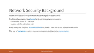 Network Security Background
Information Security requirements have changed in recent times
Traditionally provided by physical and administrative mechanisms
◦ Such as file locked in a file room
◦ Access only for authorized user
Now, computer requires automated tools to protect files and other stored information
The use of networks requires measures to protect data during transmission
9/16/2017 KABUL EDUCATION UNIVERSITY 7
 