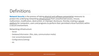 Definitions
Network Security is the process of taking physical and software preventative measures to
protect the underlying networking infrastructure from unauthorized access, misuse,
malfunction, modification, destruction, or improper disclosure, thereby creating a secure
platform for computers, users and programs to perform their permitted critical functions within
a secure environment.
Networking infrastructure:
◦ Server
◦ Database/Information (files, data, communication media)
◦ User accounts/passwords
◦ Configurations/settings
◦ etc
9/16/2017 KABUL EDUCATION UNIVERSITY 8
 