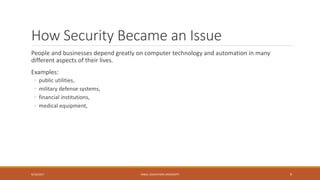 How Security Became an Issue
People and businesses depend greatly on computer technology and automation in many
different aspects of their lives.
Examples:
◦ public utilities,
◦ military defense systems,
◦ financial institutions,
◦ medical equipment,
9/16/2017 KABUL EDUCATION UNIVERSITY 9
 