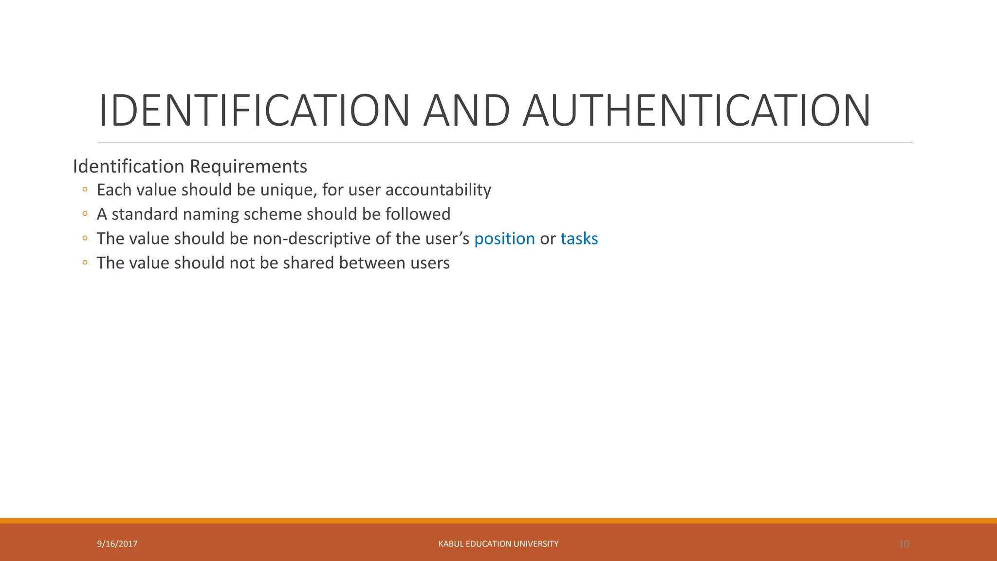 IDENTIFICATION AND AUTHENTICATION
Identification Requirements
◦ Each value should be unique, for user accountability
◦ A standard naming scheme should be followed
◦ The value should be non-descriptive of the user’s position or tasks
◦ The value should not be shared between users
9/16/2017 KABUL EDUCATION UNIVERSITY 10
 