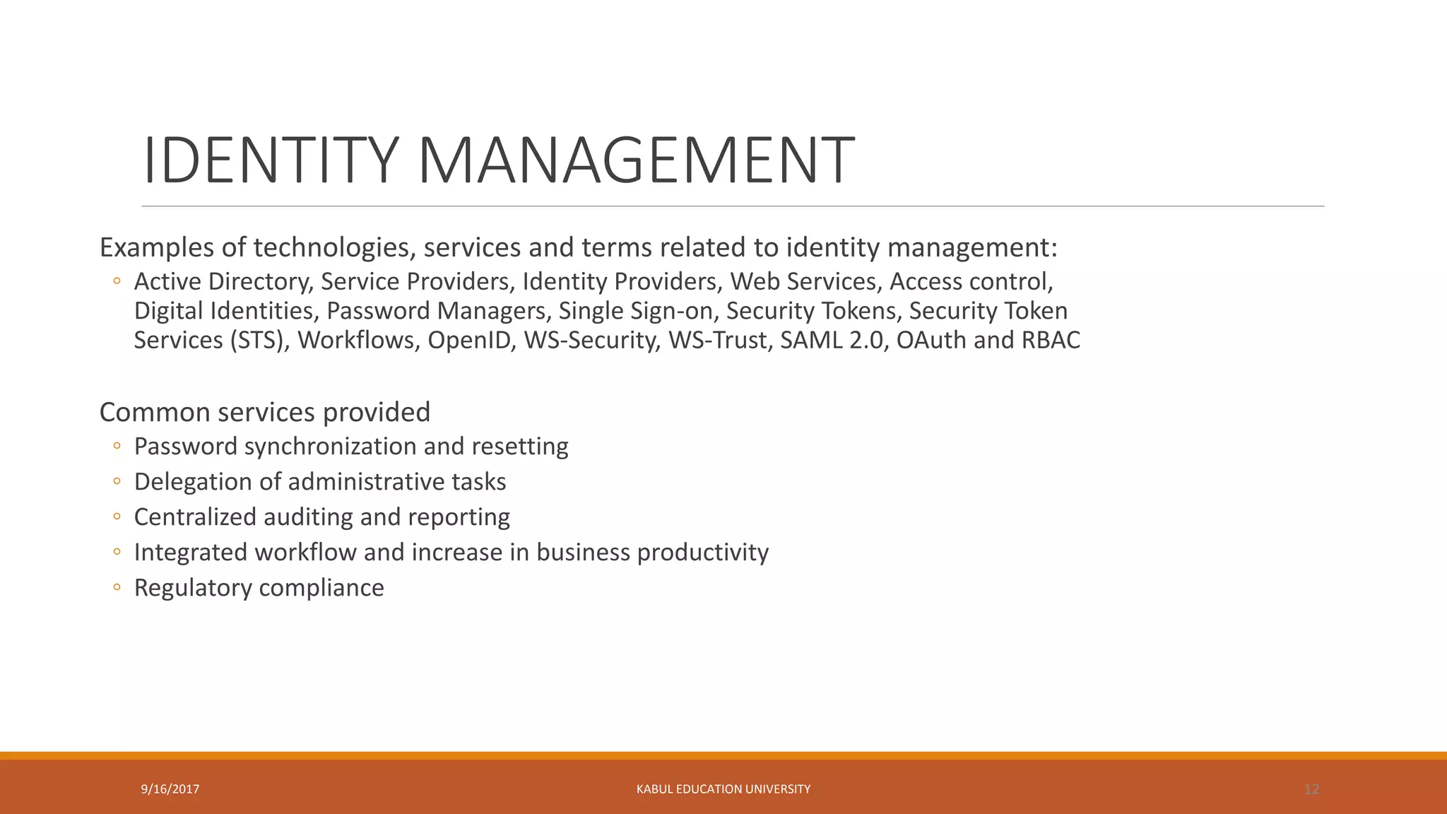 IDENTITY MANAGEMENT
Examples of technologies, services and terms related to identity management:
◦ Active Directory, Service Providers, Identity Providers, Web Services, Access control,
Digital Identities, Password Managers, Single Sign-on, Security Tokens, Security Token
Services (STS), Workflows, OpenID, WS-Security, WS-Trust, SAML 2.0, OAuth and RBAC
Common services provided
◦ Password synchronization and resetting
◦ Delegation of administrative tasks
◦ Centralized auditing and reporting
◦ Integrated workflow and increase in business productivity
◦ Regulatory compliance
9/16/2017 KABUL EDUCATION UNIVERSITY 12
 