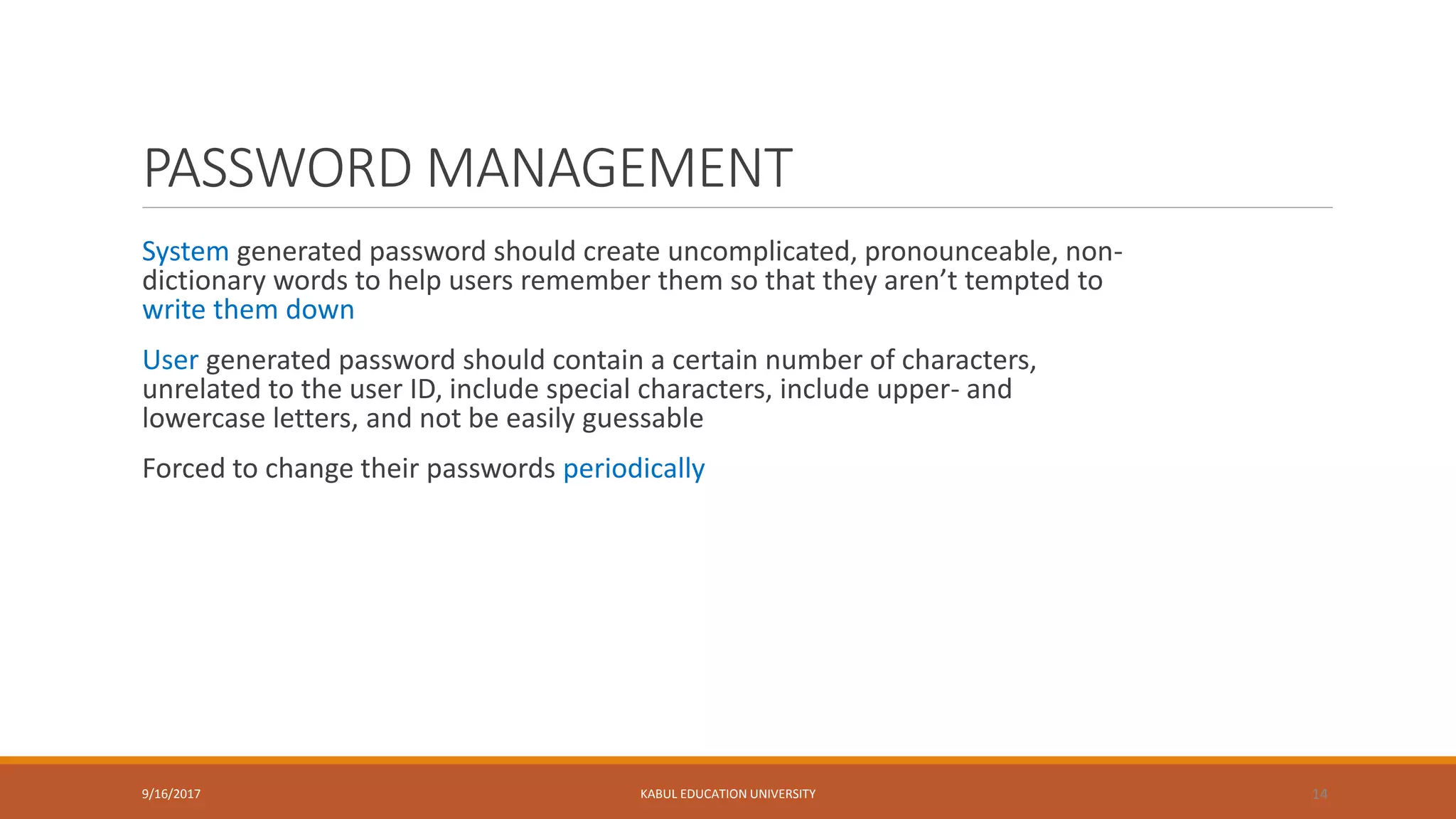 PASSWORD MANAGEMENT
System generated password should create uncomplicated, pronounceable, non-
dictionary words to help users remember them so that they aren’t tempted to
write them down
User generated password should contain a certain number of characters,
unrelated to the user ID, include special characters, include upper- and
lowercase letters, and not be easily guessable
Forced to change their passwords periodically
9/16/2017 KABUL EDUCATION UNIVERSITY 14
 