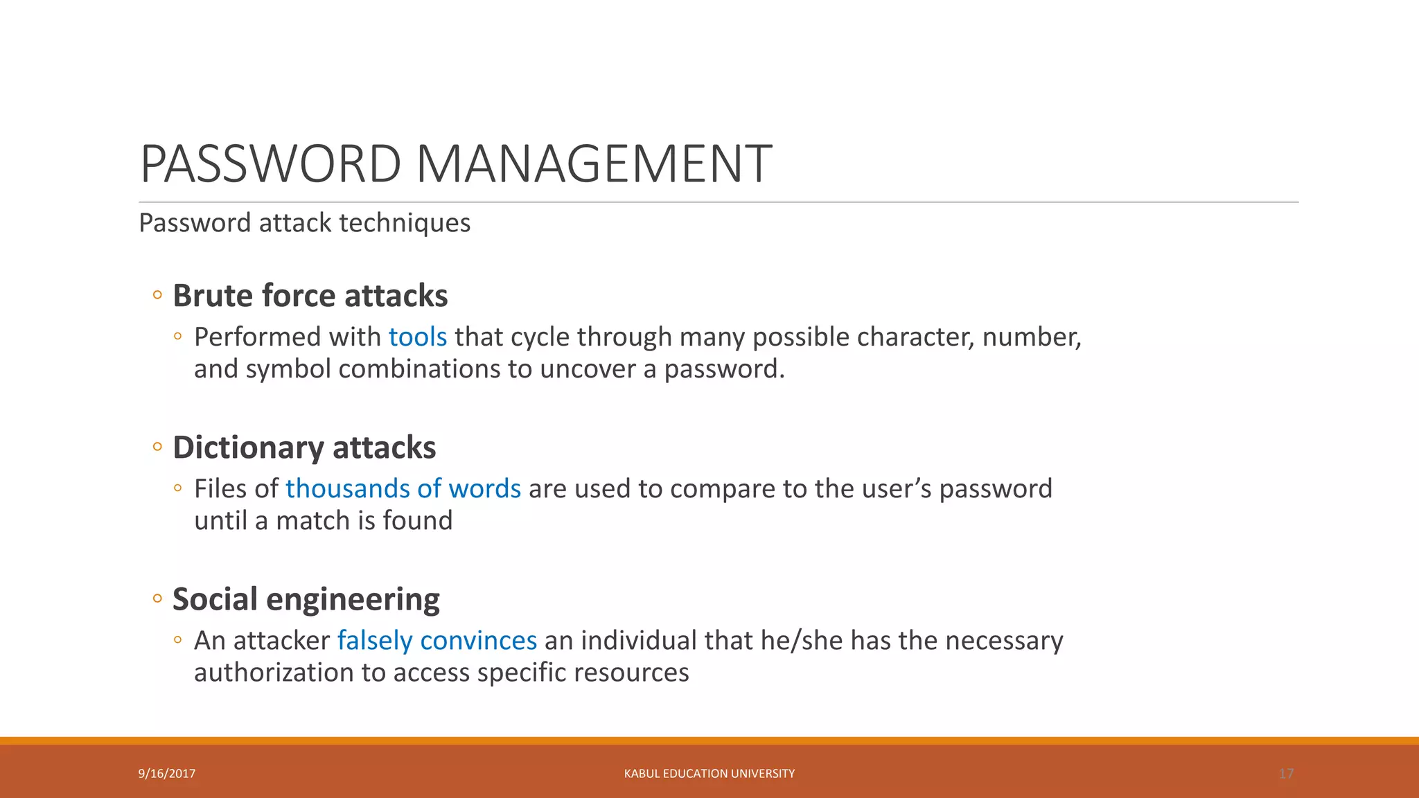 PASSWORD MANAGEMENT
Password attack techniques
◦ Brute force attacks
◦ Performed with tools that cycle through many possible character, number,
and symbol combinations to uncover a password.
◦ Dictionary attacks
◦ Files of thousands of words are used to compare to the user’s password
until a match is found
◦ Social engineering
◦ An attacker falsely convinces an individual that he/she has the necessary
authorization to access specific resources
9/16/2017 KABUL EDUCATION UNIVERSITY 17
 