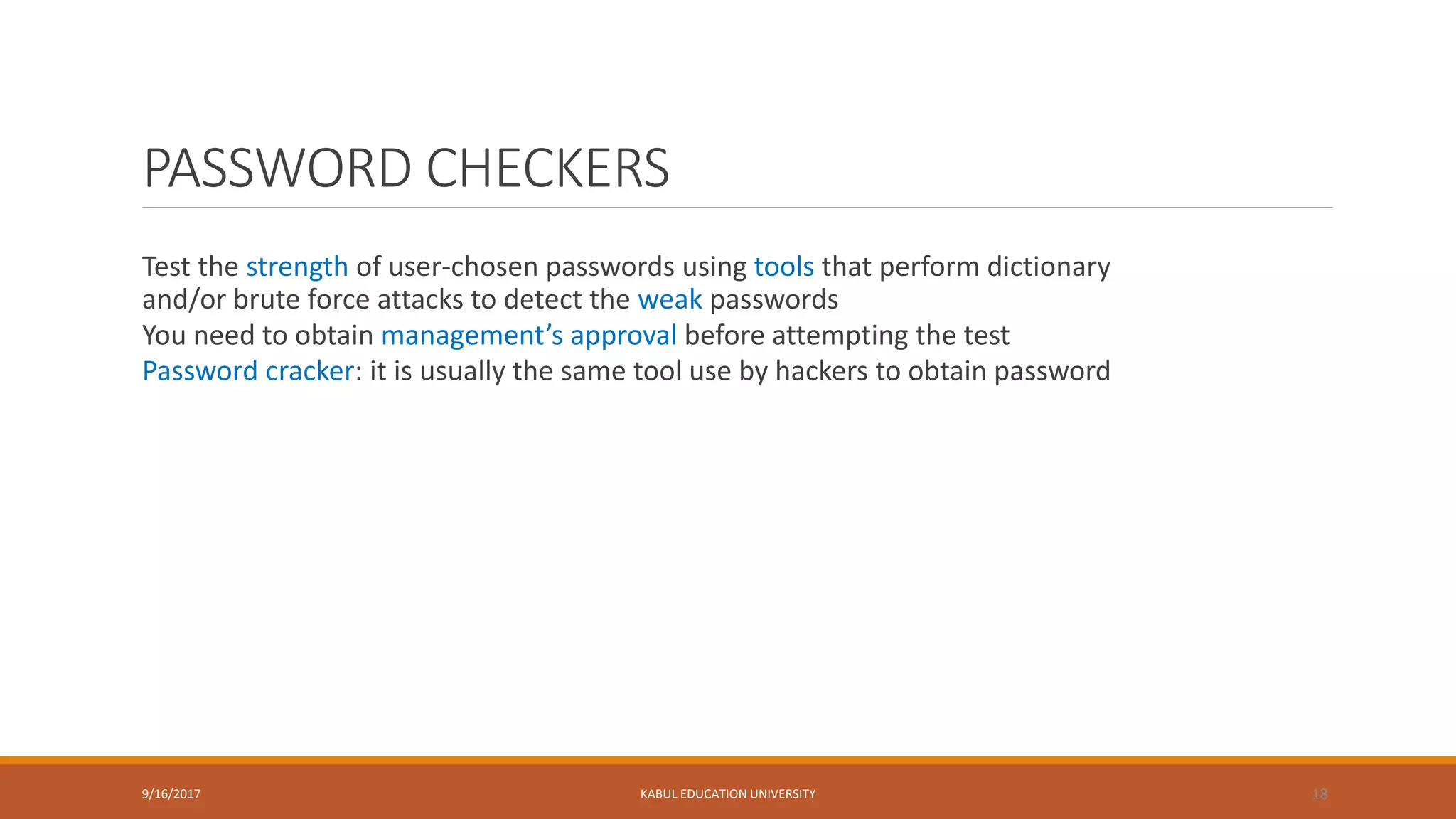 PASSWORD CHECKERS
Test the strength of user-chosen passwords using tools that perform dictionary
and/or brute force attacks to detect the weak passwords
You need to obtain management’s approval before attempting the test
Password cracker: it is usually the same tool use by hackers to obtain password
9/16/2017 KABUL EDUCATION UNIVERSITY 18
 