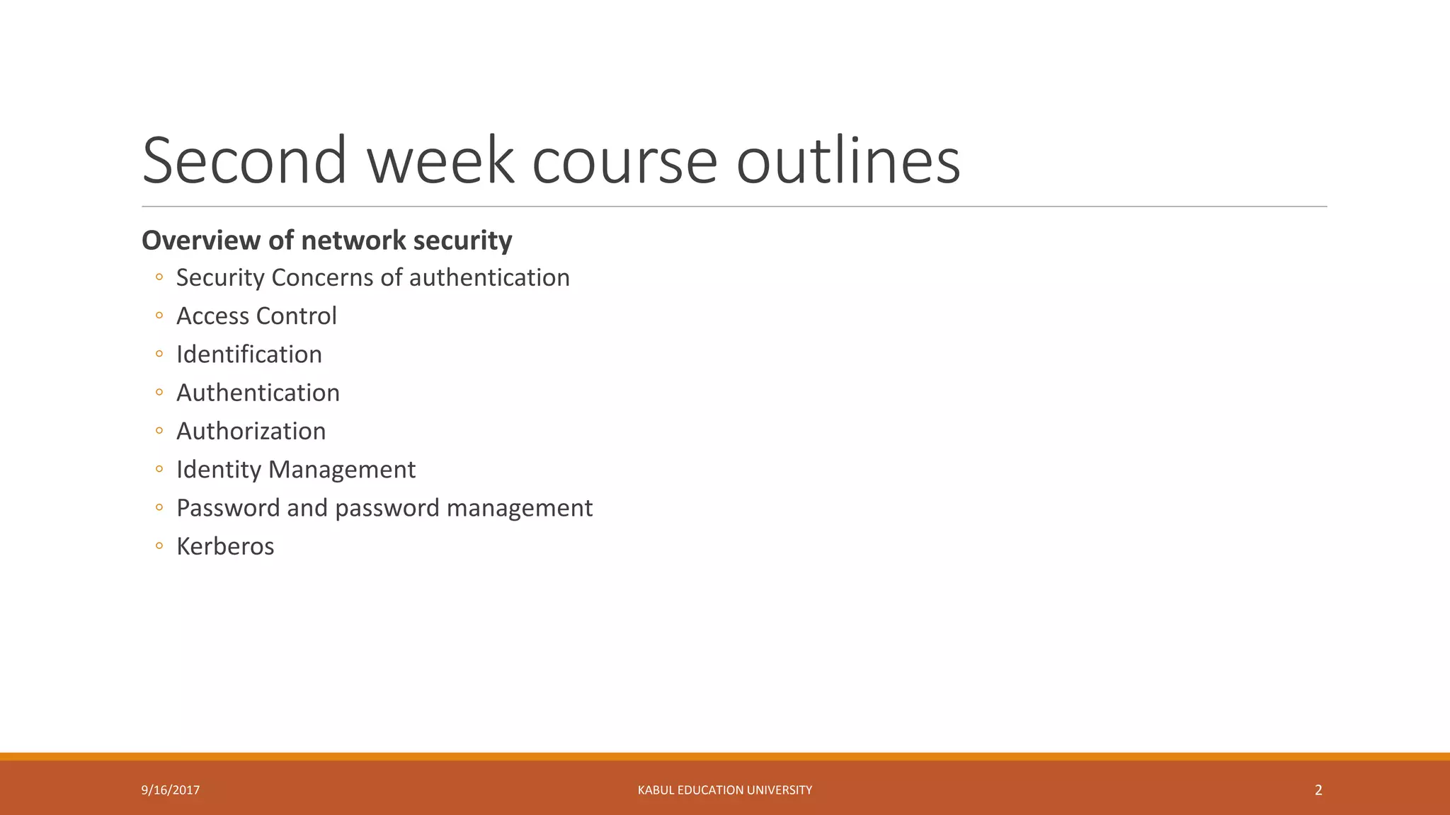 Second week course outlines
Overview of network security
◦ Security Concerns of authentication
◦ Access Control
◦ Identification
◦ Authentication
◦ Authorization
◦ Identity Management
◦ Password and password management
◦ Kerberos
9/16/2017 KABUL EDUCATION UNIVERSITY 2
 