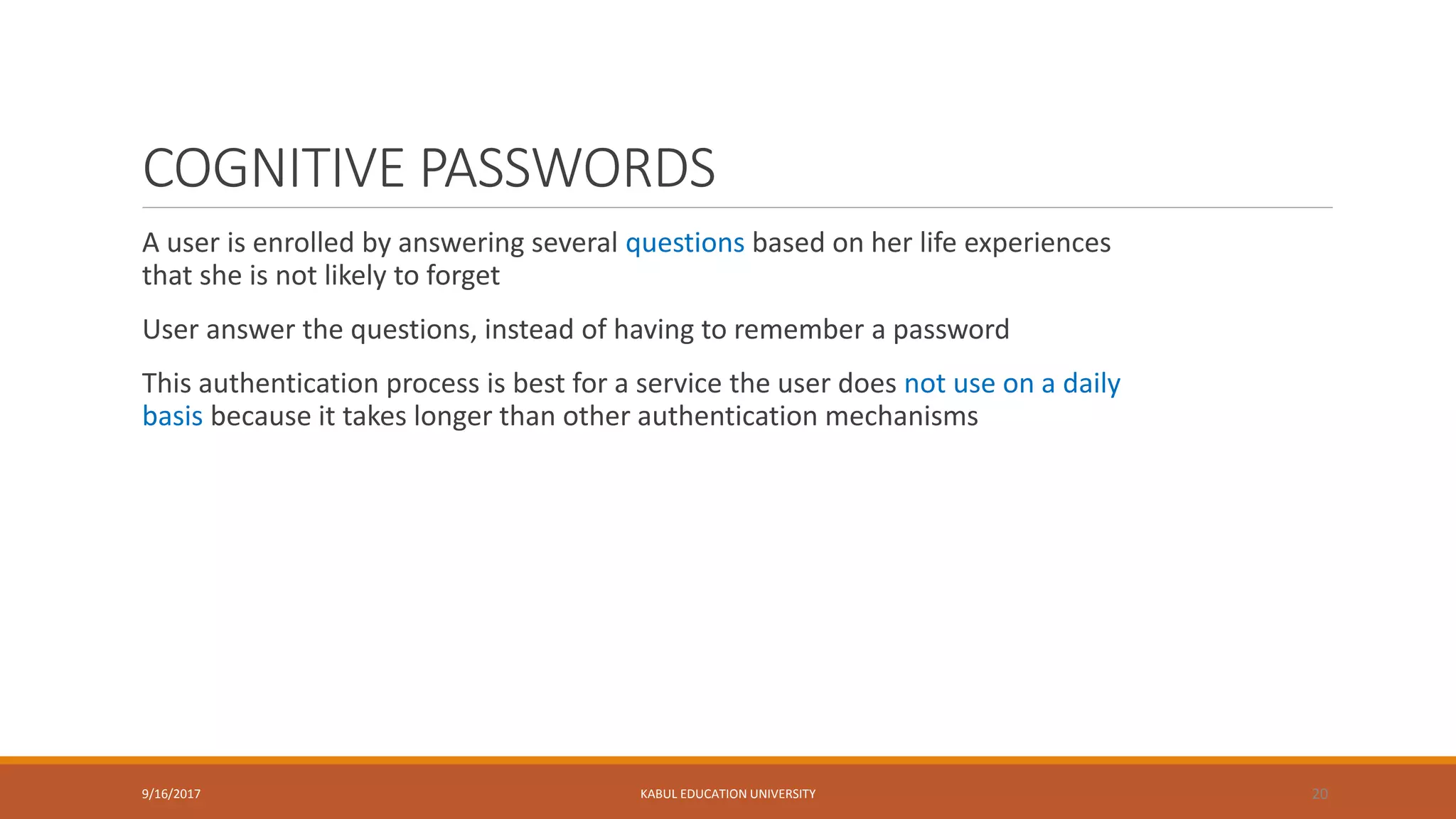 COGNITIVE PASSWORDS
A user is enrolled by answering several questions based on her life experiences
that she is not likely to forget
User answer the questions, instead of having to remember a password
This authentication process is best for a service the user does not use on a daily
basis because it takes longer than other authentication mechanisms
9/16/2017 KABUL EDUCATION UNIVERSITY 20
 