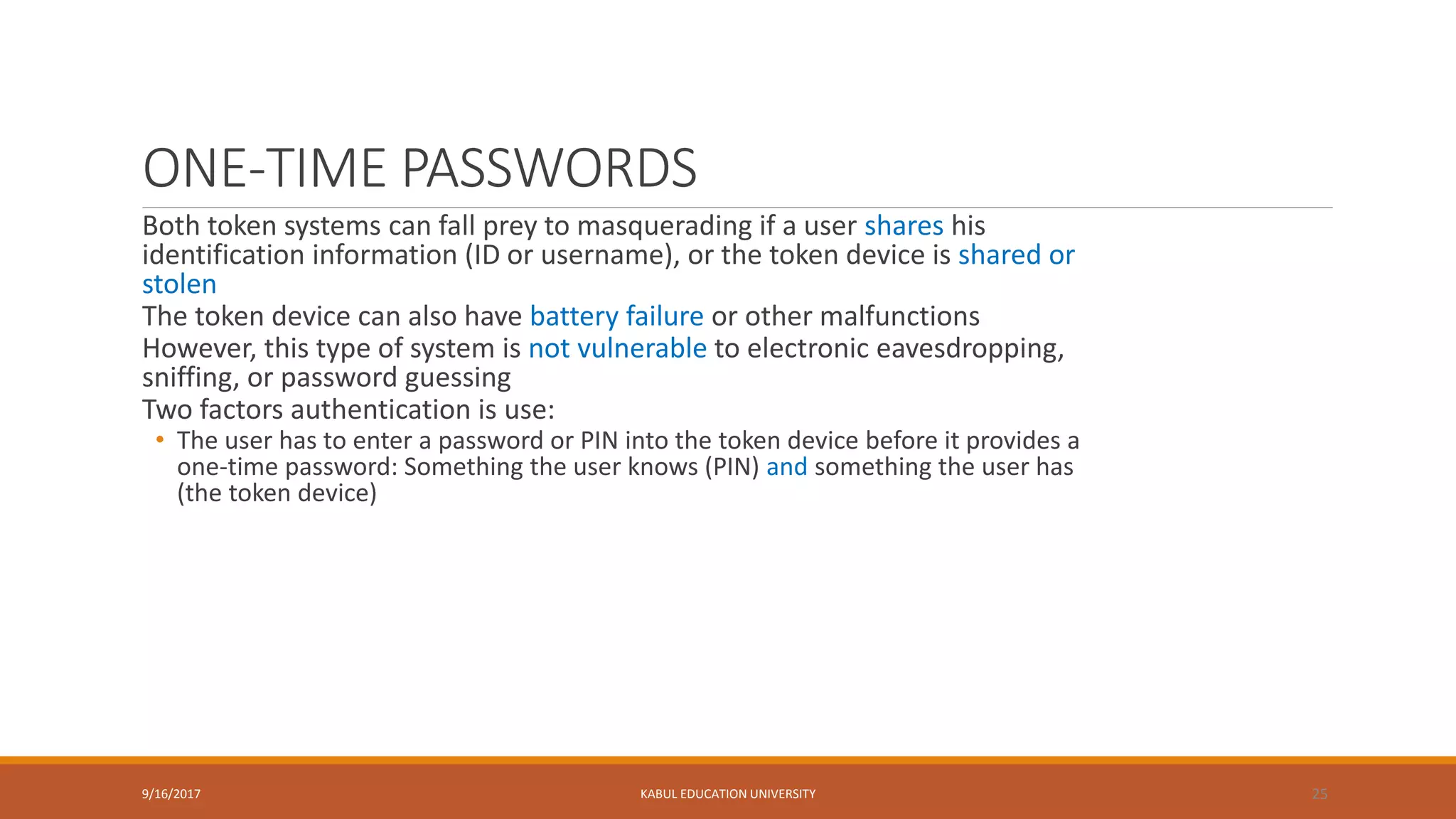 ONE-TIME PASSWORDS
Both token systems can fall prey to masquerading if a user shares his
identification information (ID or username), or the token device is shared or
stolen
The token device can also have battery failure or other malfunctions
However, this type of system is not vulnerable to electronic eavesdropping,
sniffing, or password guessing
Two factors authentication is use:
• The user has to enter a password or PIN into the token device before it provides a
one-time password: Something the user knows (PIN) and something the user has
(the token device)
9/16/2017 KABUL EDUCATION UNIVERSITY 25
 