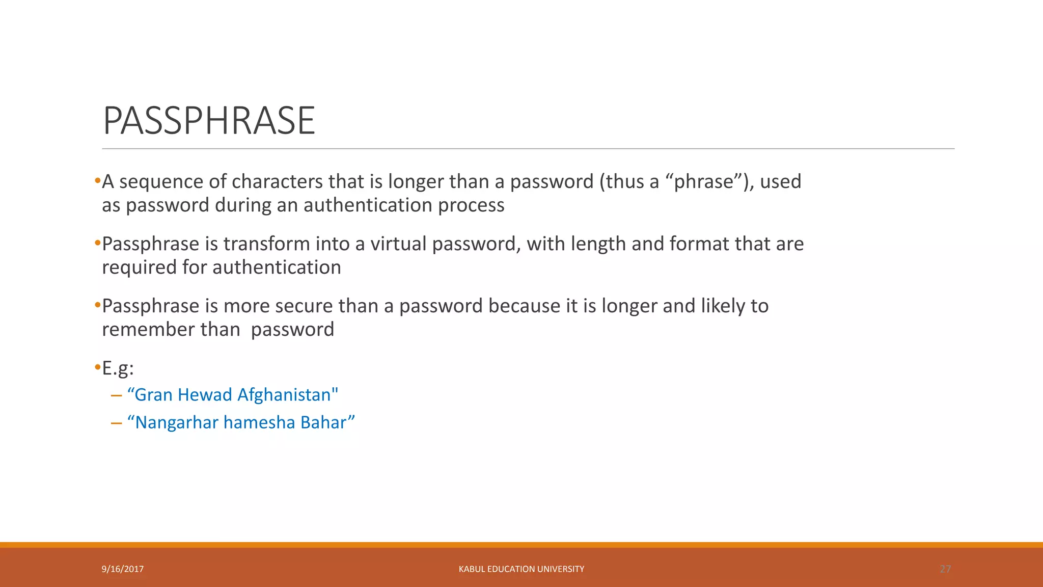 PASSPHRASE
•A sequence of characters that is longer than a password (thus a “phrase”), used
as password during an authentication process
•Passphrase is transform into a virtual password, with length and format that are
required for authentication
•Passphrase is more secure than a password because it is longer and likely to
remember than password
•E.g:
– “Gran Hewad Afghanistan"
– “Nangarhar hamesha Bahar”
9/16/2017 KABUL EDUCATION UNIVERSITY 27
 