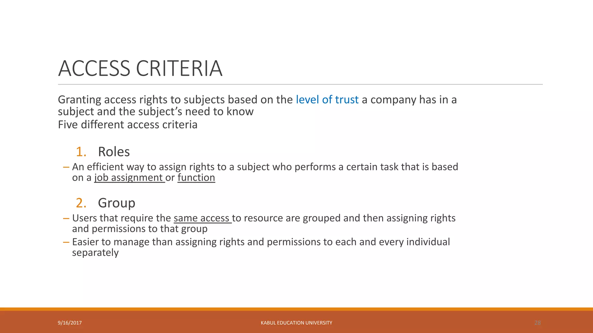 ACCESS CRITERIA
Granting access rights to subjects based on the level of trust a company has in a
subject and the subject’s need to know
Five different access criteria
1. Roles
– An efficient way to assign rights to a subject who performs a certain task that is based
on a job assignment or function
2. Group
– Users that require the same access to resource are grouped and then assigning rights
and permissions to that group
– Easier to manage than assigning rights and permissions to each and every individual
separately
9/16/2017 KABUL EDUCATION UNIVERSITY 28
 