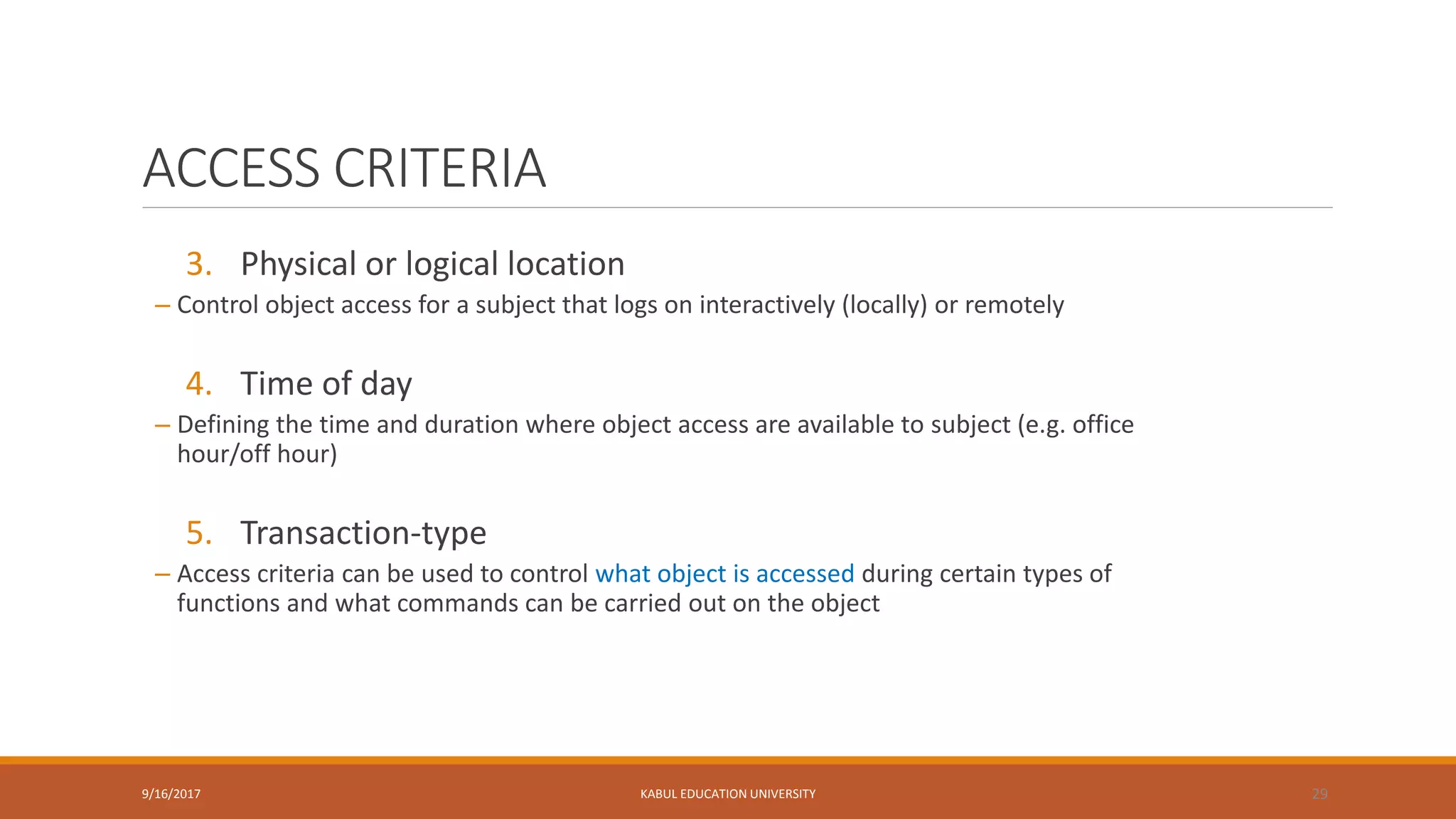 ACCESS CRITERIA
3. Physical or logical location
– Control object access for a subject that logs on interactively (locally) or remotely
4. Time of day
– Defining the time and duration where object access are available to subject (e.g. office
hour/off hour)
5. Transaction-type
– Access criteria can be used to control what object is accessed during certain types of
functions and what commands can be carried out on the object
9/16/2017 KABUL EDUCATION UNIVERSITY 29
 