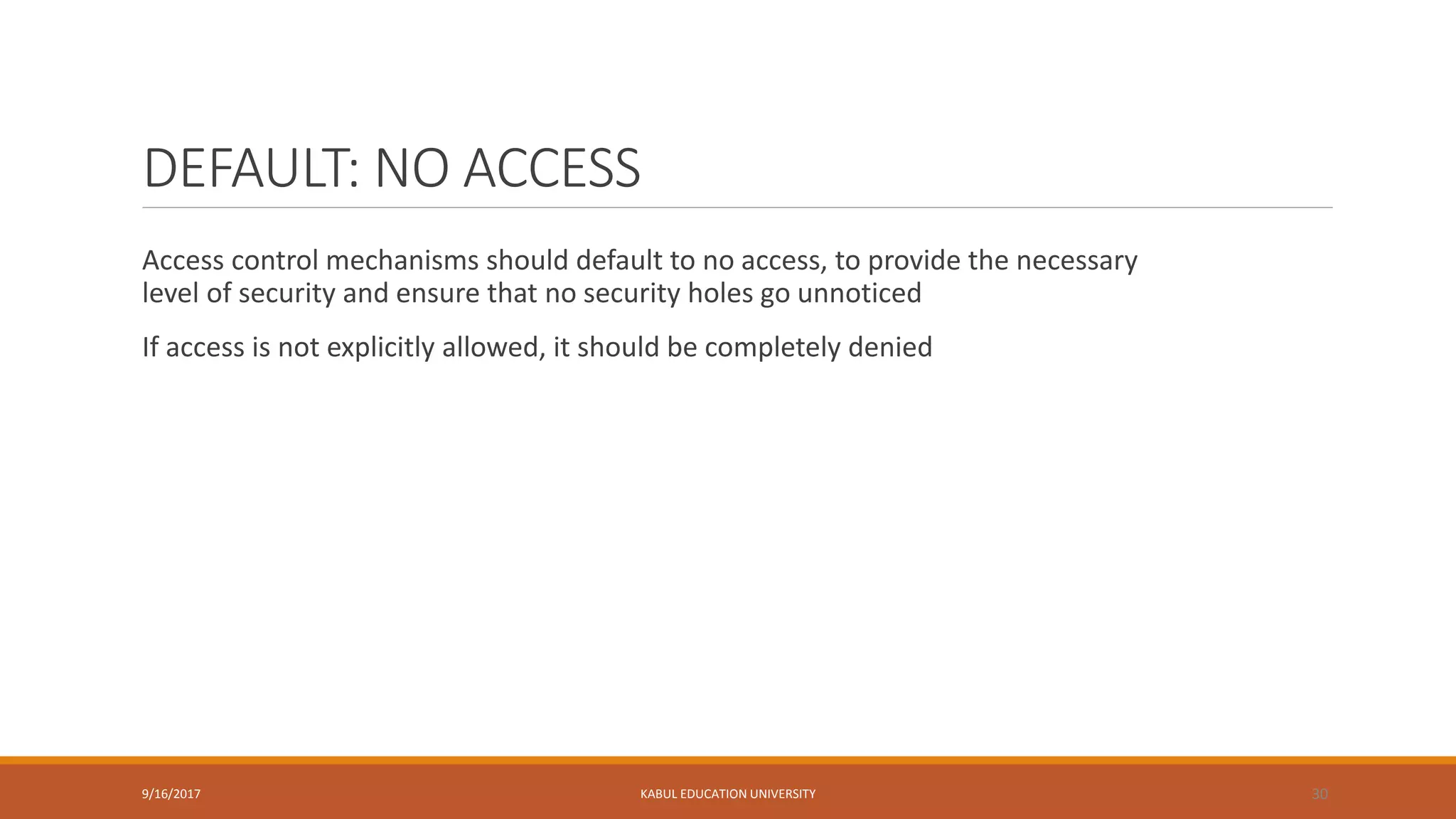 DEFAULT: NO ACCESS
Access control mechanisms should default to no access, to provide the necessary
level of security and ensure that no security holes go unnoticed
If access is not explicitly allowed, it should be completely denied
9/16/2017 KABUL EDUCATION UNIVERSITY 30
 