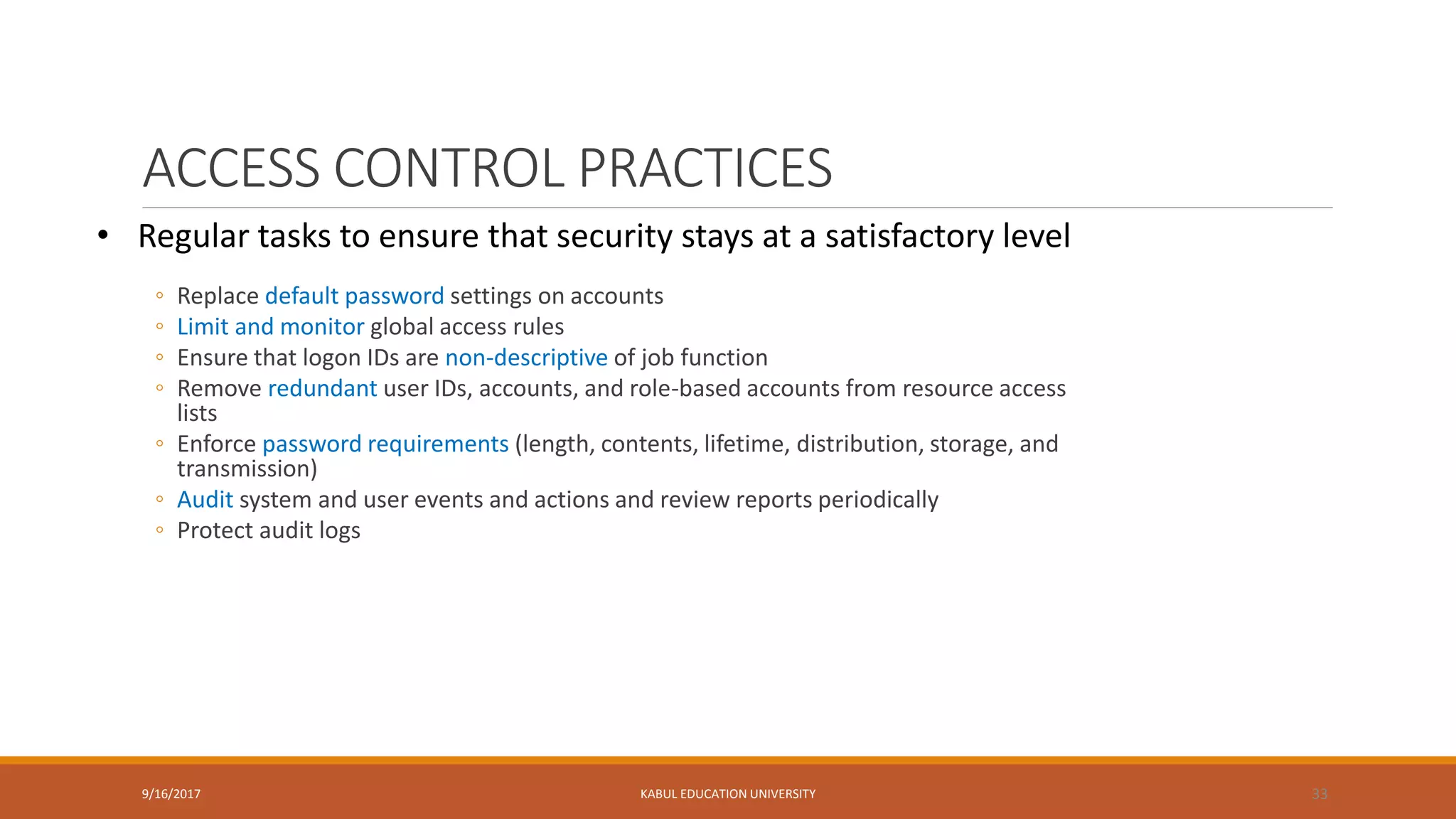 ACCESS CONTROL PRACTICES
◦ Replace default password settings on accounts
◦ Limit and monitor global access rules
◦ Ensure that logon IDs are non-descriptive of job function
◦ Remove redundant user IDs, accounts, and role-based accounts from resource access
lists
◦ Enforce password requirements (length, contents, lifetime, distribution, storage, and
transmission)
◦ Audit system and user events and actions and review reports periodically
◦ Protect audit logs
9/16/2017 KABUL EDUCATION UNIVERSITY 33
• Regular tasks to ensure that security stays at a satisfactory level
 