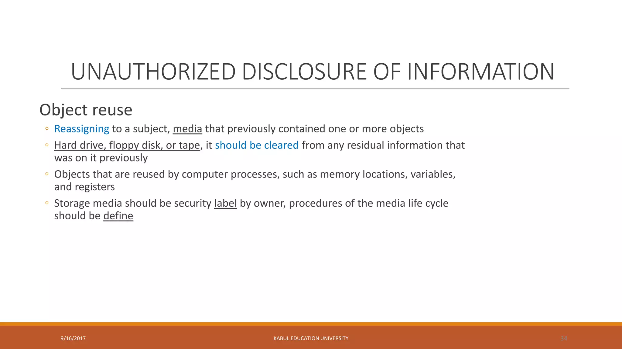 UNAUTHORIZED DISCLOSURE OF INFORMATION
Object reuse
◦ Reassigning to a subject, media that previously contained one or more objects
◦ Hard drive, floppy disk, or tape, it should be cleared from any residual information that
was on it previously
◦ Objects that are reused by computer processes, such as memory locations, variables,
and registers
◦ Storage media should be security label by owner, procedures of the media life cycle
should be define
9/16/2017 KABUL EDUCATION UNIVERSITY 34
 