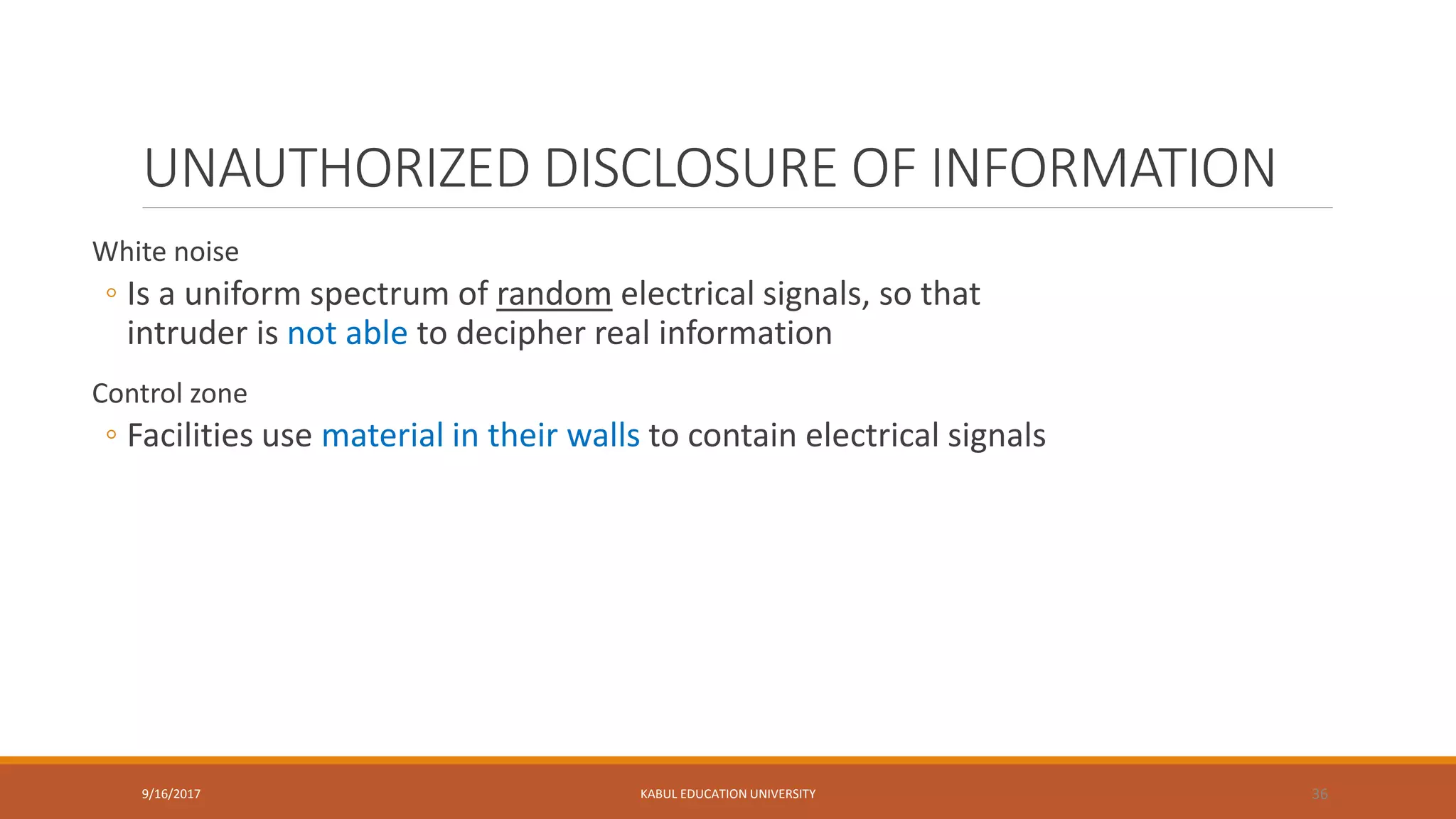 UNAUTHORIZED DISCLOSURE OF INFORMATION
White noise
◦ Is a uniform spectrum of random electrical signals, so that
intruder is not able to decipher real information
Control zone
◦ Facilities use material in their walls to contain electrical signals
9/16/2017 KABUL EDUCATION UNIVERSITY 36
 