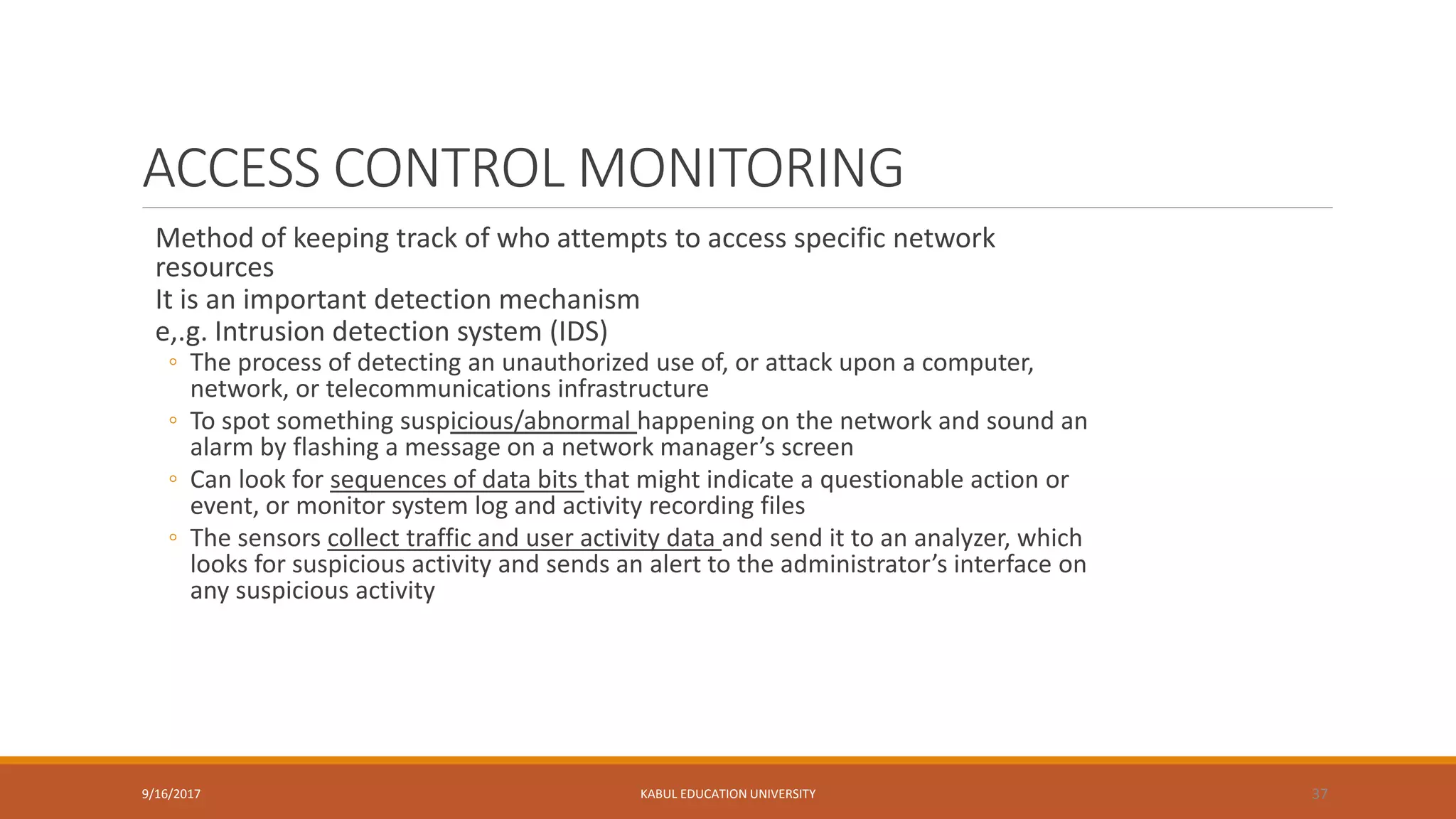 ACCESS CONTROL MONITORING
Method of keeping track of who attempts to access specific network
resources
It is an important detection mechanism
e,.g. Intrusion detection system (IDS)
◦ The process of detecting an unauthorized use of, or attack upon a computer,
network, or telecommunications infrastructure
◦ To spot something suspicious/abnormal happening on the network and sound an
alarm by flashing a message on a network manager’s screen
◦ Can look for sequences of data bits that might indicate a questionable action or
event, or monitor system log and activity recording files
◦ The sensors collect traffic and user activity data and send it to an analyzer, which
looks for suspicious activity and sends an alert to the administrator’s interface on
any suspicious activity
9/16/2017 KABUL EDUCATION UNIVERSITY 37
 