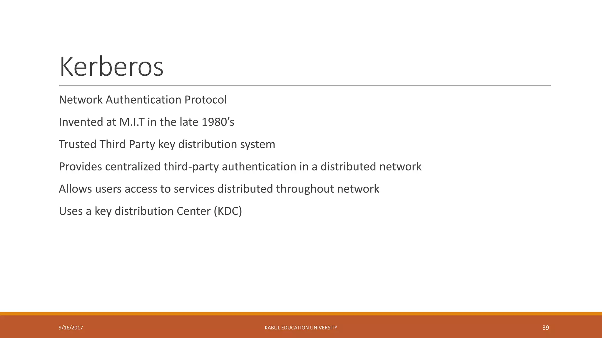 Kerberos
Network Authentication Protocol
Invented at M.I.T in the late 1980’s
Trusted Third Party key distribution system
Provides centralized third-party authentication in a distributed network
Allows users access to services distributed throughout network
Uses a key distribution Center (KDC)
9/16/2017 KABUL EDUCATION UNIVERSITY 39
 